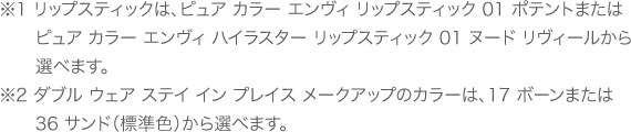 ※1 リップスティックは、ピュア カラー エンヴィ リップスティック 01 ポテントまたはピュア カラー エンヴィ ハイラスター リップスティック 01 ヌード リヴィールから選べます。　※2 ダブル ウェア ステイ イン プレイス メークアップのカラーは、17 ボーンまたは 36 サンド（標準色）から選べます。