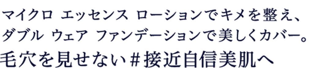 マイクロ エッセンス ローションでキメを整え、 ダブル ウェア ファンデーションで美しくカバー。毛穴を見せない＃接近自身美肌へ