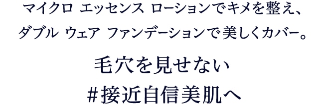 マイクロ エッセンス ローションでキメを整え、 ダブル ウェア ファンデーションで美しくカバー。毛穴を見せない＃接近自身美肌へ