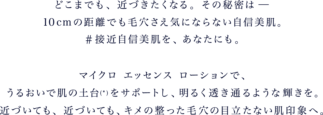 どこまでも、近づきたくなる。その秘密は －
					10cmの距離でも毛穴さえ気にならない自信美肌。#接近自信美肌を、あなたにも。マイクロ エッセンス ローションで、うるおいで肌の土台*をサポートし、明るく透き通るような輝きを。近づいても、近づいても、キメの整った毛穴の目立たない肌印象へ。