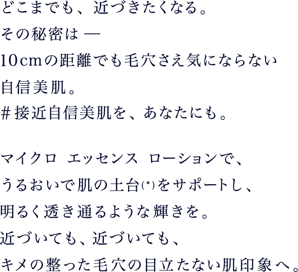 どこまでも、近づきたくなる。その秘密は －
					10cmの距離でも毛穴さえ気にならない自信美肌。#接近自信美肌を、あなたにも。マイクロ エッセンス ローションで、うるおいで肌の土台*をサポートし、明るく透き通るような輝きを。近づいても、近づいても、キメの整った毛穴の目立たない肌印象へ。